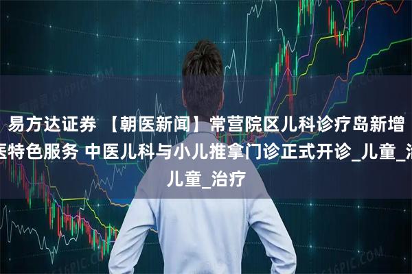 易方达证券 【朝医新闻】常营院区儿科诊疗岛新增中医特色服务 中医儿科与小儿推拿门诊正式开诊_儿童_治疗