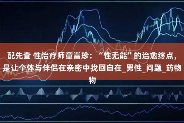 配先查 性治疗师童嵩珍：“性无能”的治愈终点，是让个体与伴侣在亲密中找回自在_男性_问题_药物