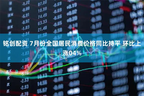 铭创配资 7月份全国居民消费价格同比持平 环比上涨04%