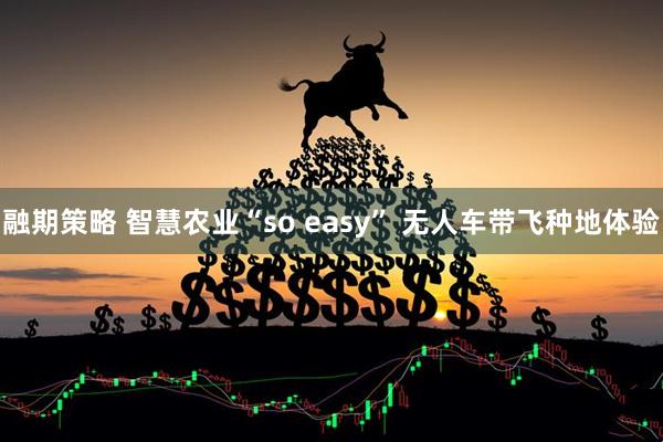 融期策略 智慧农业“so easy” 无人车带飞种地体验