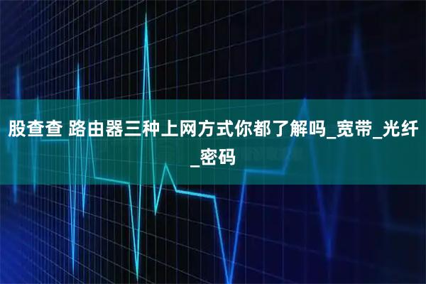 股查查 路由器三种上网方式你都了解吗_宽带_光纤_密码