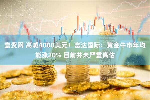 壹资网 高喊4000美元!富达国际:黄金牛市年均能涨20% 目前并未严重高估