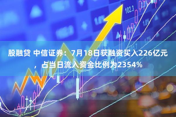 股融贷 中信证券：7月18日获融资买入226亿元，占当日流入资金比例为2354%