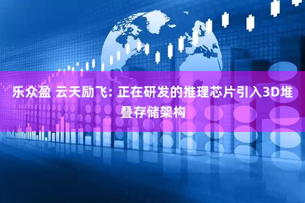 乐众盈 云天励飞: 正在研发的推理芯片引入3D堆叠存储架构