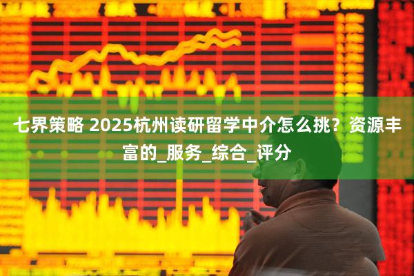 七界策略 2025杭州读研留学中介怎么挑？资源丰富的_服务_综合_评分