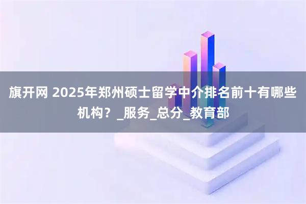 旗开网 2025年郑州硕士留学中介排名前十有哪些机构？_服务_总分_教育部