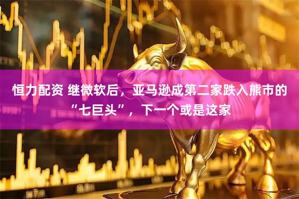 恒力配资 继微软后，亚马逊成第二家跌入熊市的“七巨头”，下一个或是这家