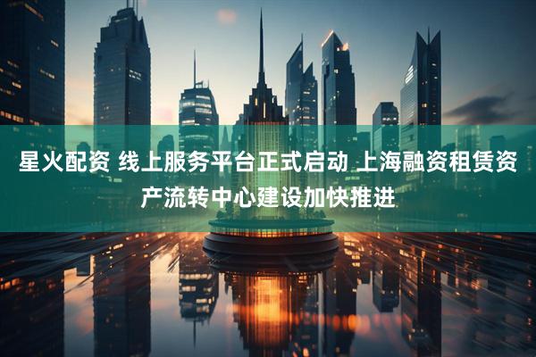 星火配资 线上服务平台正式启动 上海融资租赁资产流转中心建设加快推进